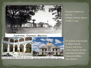 Francisco Toledo was born in Juchitan, Oaxaca, Mexico on July 17, 1940. He studied at the Escuela de BellasArtes de Oaxaca, and at the Centro Superior de artesAplicadas del InstitutoNacional de Bellasartes, Mexico.