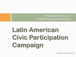The Experience of a
        Community-based Initiative



Latin American
Civic Participation
Campaign
                       March 20, 2013. Toronto, ON
 