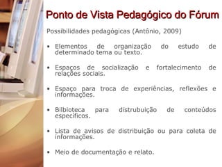 Ponto de Vista Pedagógico do Fórum Possibilidades pedagógicas (Antônio, 2009) Elementos de organização do estudo de determinado tema ou texto. Espaços de socialização e fortalecimento de relações sociais. Espaço para troca de experiências, reflexões e informações. Bilbioteca para distrubuição de conteúdos específicos. Lista de avisos de distribuição ou para coleta de informações.  Meio de documentação e relato. 