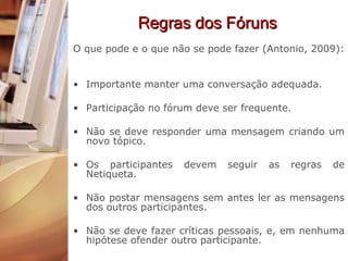 Regras dos Fóruns O que pode e o que não se pode fazer (Antonio, 2009): Importante manter uma conversação adequada. Participação no fórum deve ser frequente. Não se deve responder uma mensagem criando um novo tópico. Os participantes devem seguir as regras de Netiqueta. Não postar mensagens sem antes ler as mensagens dos outros participantes. Não se deve fazer críticas pessoais, e, em nenhuma hipótese ofender outro participante. 