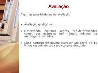 Avaliação Algumas possibilidades de avaliação: Avaliação qualitativa.  Observando algumas regras pré-determinadas como, por exemplo: um número mínimo de mensagens postadas.  Cada participante deverá escrever um texto de 15 linhas resumindo cada tópico/tema discutido. 
