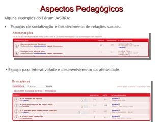 Aspectos Pedagógicos Alguns exemplos do Fórum JASBRA: Espaços de socialização e fortalecimento de relações sociais. Espaço para interatividade e desenvolvimento da afetividade. 