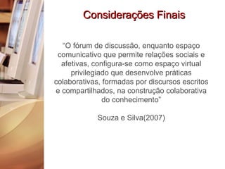 Considerações Finais “ O fórum de discussão, enquanto espaço comunicativo que permite relações sociais e afetivas, configura-se como espaço virtual privilegiado que desenvolve práticas colaborativas, formadas por discursos escritos e compartilhados, na construção colaborativa do conhecimento” Souza e Silva(2007) 