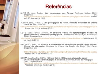 Referências ANTONIO, José Carlos.  Uso pedagógico dos fóruns.  Professor Virtual, 2009. Disponível em:  http://professordigital.wordpress.com/2009/06/08/uso-pedagogico-dos-foruns/  Acesso em: 25 de maio de 2010. JOSGRILBERG. Fabio.  O uso pedagógico do fórum. Instituto Metodista de Ensino Superior . Disponível em:  http://www.metodista.br/atualiza/conteudo/material-de-apoio/dicas/o-uso-pedagogico-do-forum/  Acesso em: 25 de maio de 2010. LEITE, Maria Teresa Meirelles.  O ambiente virtual de aprendizagem Moodle na prática docente: conteúdos pedagógicos .  Laboratório de Educação a Distância, 2006. Disponível em: http://www.virtual.unifesp.br/cursos/oficinamoodle/textomoodlevvirtual.pdf  Acesso em: 25 de maio de 2010. MACHADO, João Luís Almeida.  Conhecendo os recursos de aprendizagem on-line: fóruns de discussão.  Diretoria de Ensino da Região de Piraju, São Paulo. Disponível em:  http://depiraju.edunet.sp.gov.br/oficina/ingles/Documentos/Conhecendo-os-recursos-de-aprendizagem-on-line.pdf  Acesso em: 25 de maio de 2010. SOUZA, Ana Carolina. SILVA,  Gilmara Ozório.  O fórum de discussão como alternativa didática em Educação a Distância . Uniminas, Curso de Pedagogia, 2007. Disponível em:  http://www.slideshare.net/gilmaraozorio/o-frum-de-discusso-como-alternativa-didtica-em-ead  Acessado em: 25 de maio de 2010. 