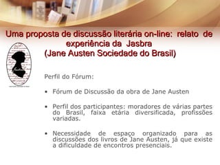 Uma proposta de discussão literária on-line:  relato  de  experiência da  Jasbra  (Jane Austen Sociedade do Brasil) Perfil do Fórum: Fórum de Discussão da obra de Jane Austen Perfil dos participantes: moradores de várias partes do Brasil, faixa etária diversificada, profissões variadas. Necessidade de espaço organizado para as discussões dos livros de Jane Austen, já que existe a dificuldade de encontros presenciais. 
