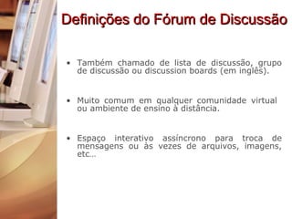 Definições do Fórum de Discussão Também chamado de lista de discussão, grupo de discussão ou discussion boards (em inglês). Muito comum em qualquer comunidade virtual  ou ambiente de ensino à distância. Espaço interativo assíncrono para troca de mensagens ou às vezes de arquivos, imagens, etc… 
