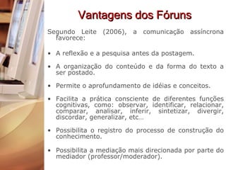 Vantagens dos Fóruns Segundo Leite (2006), a comunicação assíncrona favorece: A reflexão e a pesquisa antes da postagem. A organização do conteúdo e da forma do texto a ser postado. Permite o aprofundamento de idéias e conceitos. Facilita a prática consciente de diferentes funções cognitivas, como: observar, identificar, relacionar, comparar, analisar, inferir, sintetizar, divergir, discordar, generalizar, etc… Possibilita o registro do processo de construção do conhecimento. Possibilita a mediação mais direcionada por parte do mediador (professor/moderador).  