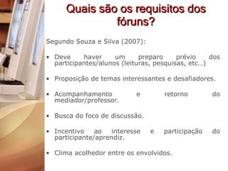 Quais são os requisitos dos fóruns? Segundo Souza e Silva (2007): Deve haver um preparo prévio dos participantes/alunos (leituras, pesquisas, etc…) Proposição de temas interessantes e desafiadores. Acompanhamento e retorno do mediador/professor. Busca do foco de discussão. Incentivo ao interesse e participação do participante/aprendiz. Clima acolhedor entre os envolvidos. 