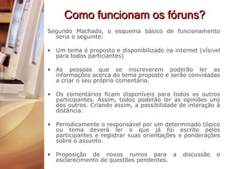 Como funcionam os fóruns? Segundo Machado, o esquema básico de funcionamento seria o seguinte: Um tema é proposto e disponibilizado na internet (vísivel para todos particiantes) As pessoas que se inscreverem poderão ler as informações acerca do tema proposto e serão convidadas a criar o seu próprio comentário. Os comentários ficam disponíveis para todos os outros participantes. Assim, todos poderão ler as opiniões uns dos outros. Criando assim, a possibilidade de interação à distância.  Periodicamente o responsável por um determinado tópico ou tema deverá ler o que já foi escrito pelos participantes e registrar suas orientações e ponderações sobre o assunto. Proposição de novos rumos para a discussão e esclarecimento de questões pendentes. 