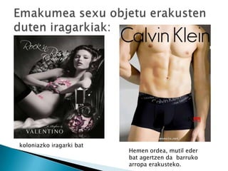 koloniazko iragarki bat
                          Hemen ordea, mutil eder
                          bat agertzen da barruko
                          arropa erakusteko.
 