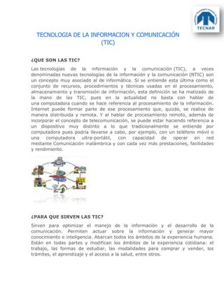 TECNOLOGIA DE LA INFORMACION Y COMUNICACIÓN
(TIC)
¿QUE SON LAS TIC?
Las tecnologías de la información y la comunicación (TIC), a veces
denominadas nuevas tecnologías de la información y la comunicación (NTIC) son
un concepto muy asociado al de informática. Si se entiende esta última como el
conjunto de recursos, procedimientos y técnicas usadas en el procesamiento,
almacenamiento y transmisión de información, esta definición se ha matizado de
la mano de las TIC, pues en la actualidad no basta con hablar de
una computadora cuando se hace referencia al procesamiento de la información.
Internet puede formar parte de ese procesamiento que, quizás, se realice de
manera distribuida y remota. Y al hablar de procesamiento remoto, además de
incorporar el concepto de telecomunicación, se puede estar haciendo referencia a
un dispositivo muy distinto a lo que tradicionalmente se entiende por
computadora pues podría llevarse a cabo, por ejemplo, con un teléfono móvil o
una computadora ultra-portátil, con capacidad de operar en red
mediante Comunicación inalámbrica y con cada vez más prestaciones, facilidades
y rendimiento.
¿PARA QUE SIRVEN LAS TIC?
Sirven para optimizar el manejo de la información y el desarrollo de la
comunicación. Permiten actuar sobre la información y generar mayor
conocimiento e inteligencia. Abarcan todos los ámbitos de la experiencia humana.
Están en todas partes y modifican los ámbitos de la experiencia cotidiana: el
trabajo, las formas de estudiar, las modalidades para comprar y vender, los
trámites, el aprendizaje y el acceso a la salud, entre otros.
 