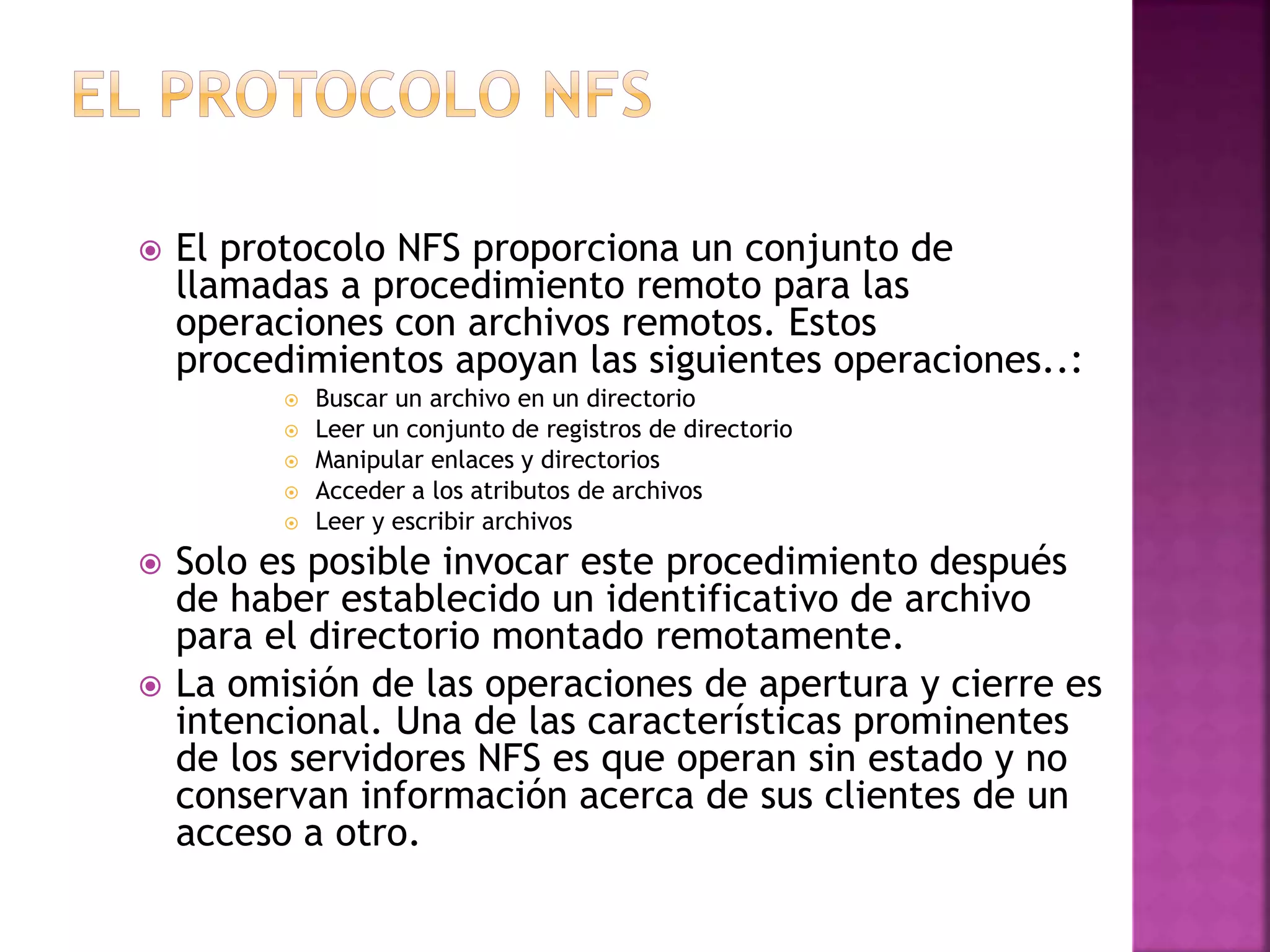  El protocolo NFS proporciona un conjunto de
llamadas a procedimiento remoto para las
operaciones con archivos remotos. Estos
procedimientos apoyan las siguientes operaciones..:
 Buscar un archivo en un directorio
 Leer un conjunto de registros de directorio
 Manipular enlaces y directorios
 Acceder a los atributos de archivos
 Leer y escribir archivos
 Solo es posible invocar este procedimiento después
de haber establecido un identificativo de archivo
para el directorio montado remotamente.
 La omisión de las operaciones de apertura y cierre es
intencional. Una de las características prominentes
de los servidores NFS es que operan sin estado y no
conservan información acerca de sus clientes de un
acceso a otro.
 