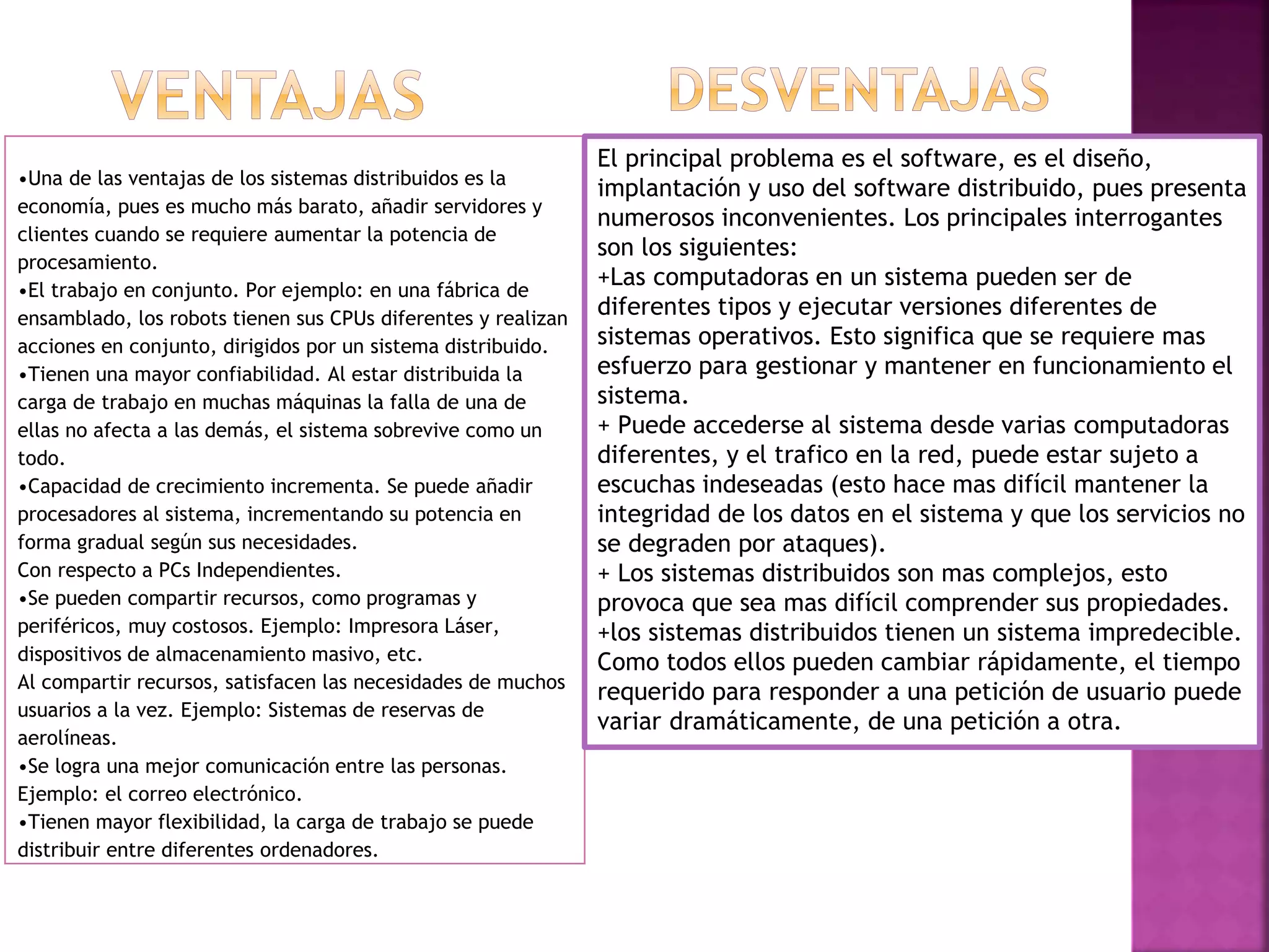 •Una de las ventajas de los sistemas distribuidos es la
economía, pues es mucho más barato, añadir servidores y
clientes cuando se requiere aumentar la potencia de
procesamiento.
•El trabajo en conjunto. Por ejemplo: en una fábrica de
ensamblado, los robots tienen sus CPUs diferentes y realizan
acciones en conjunto, dirigidos por un sistema distribuido.
•Tienen una mayor confiabilidad. Al estar distribuida la
carga de trabajo en muchas máquinas la falla de una de
ellas no afecta a las demás, el sistema sobrevive como un
todo.
•Capacidad de crecimiento incrementa. Se puede añadir
procesadores al sistema, incrementando su potencia en
forma gradual según sus necesidades.
Con respecto a PCs Independientes.
•Se pueden compartir recursos, como programas y
periféricos, muy costosos. Ejemplo: Impresora Láser,
dispositivos de almacenamiento masivo, etc.
Al compartir recursos, satisfacen las necesidades de muchos
usuarios a la vez. Ejemplo: Sistemas de reservas de
aerolíneas.
•Se logra una mejor comunicación entre las personas.
Ejemplo: el correo electrónico.
•Tienen mayor flexibilidad, la carga de trabajo se puede
distribuir entre diferentes ordenadores.
El principal problema es el software, es el diseño,
implantación y uso del software distribuido, pues presenta
numerosos inconvenientes. Los principales interrogantes
son los siguientes:
+Las computadoras en un sistema pueden ser de
diferentes tipos y ejecutar versiones diferentes de
sistemas operativos. Esto significa que se requiere mas
esfuerzo para gestionar y mantener en funcionamiento el
sistema.
+ Puede accederse al sistema desde varias computadoras
diferentes, y el trafico en la red, puede estar sujeto a
escuchas indeseadas (esto hace mas difícil mantener la
integridad de los datos en el sistema y que los servicios no
se degraden por ataques).
+ Los sistemas distribuidos son mas complejos, esto
provoca que sea mas difícil comprender sus propiedades.
+los sistemas distribuidos tienen un sistema impredecible.
Como todos ellos pueden cambiar rápidamente, el tiempo
requerido para responder a una petición de usuario puede
variar dramáticamente, de una petición a otra.
 