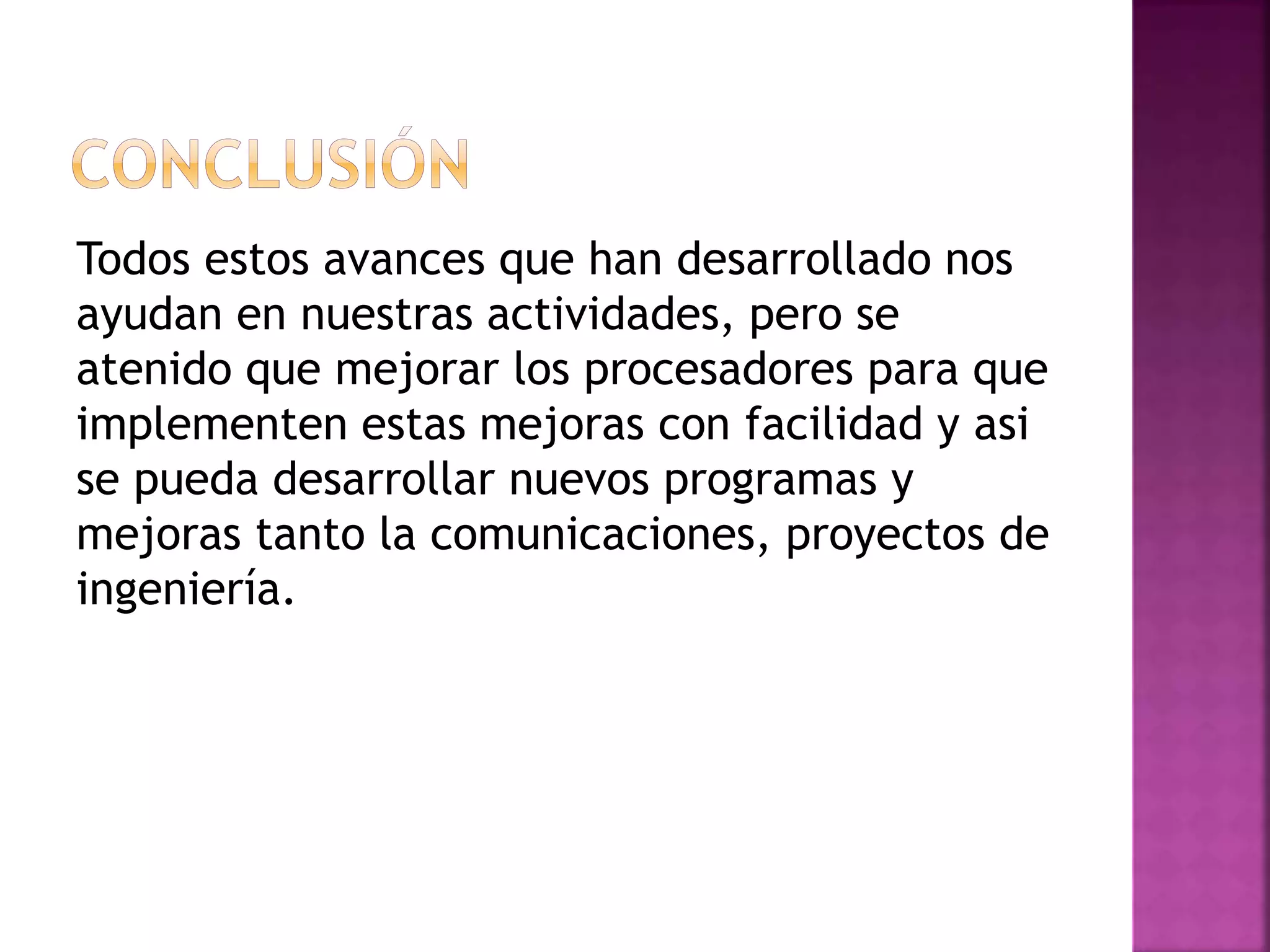 Todos estos avances que han desarrollado nos
ayudan en nuestras actividades, pero se
atenido que mejorar los procesadores para que
implementen estas mejoras con facilidad y asi
se pueda desarrollar nuevos programas y
mejoras tanto la comunicaciones, proyectos de
ingeniería.
 
