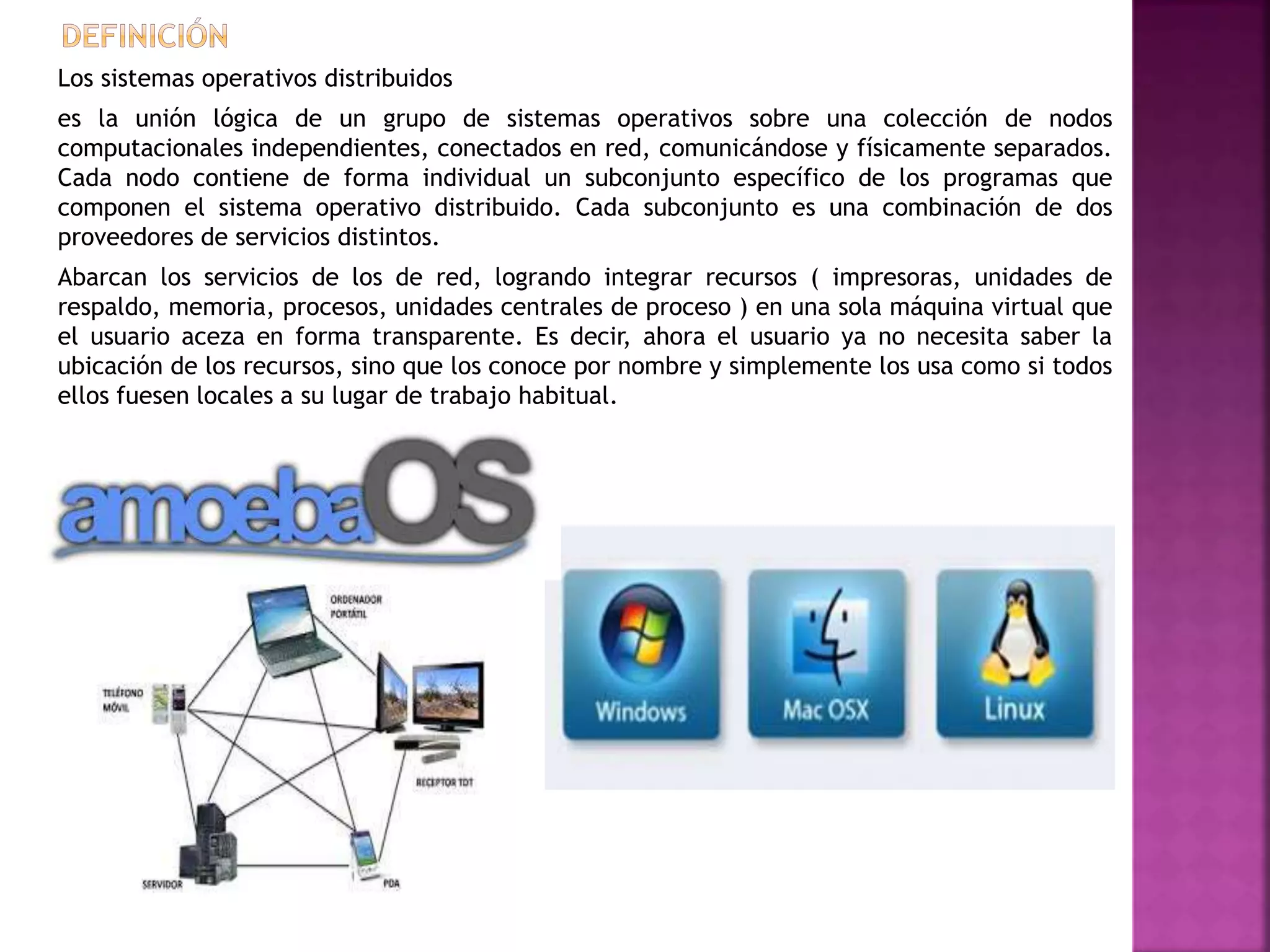 Los sistemas operativos distribuidos
es la unión lógica de un grupo de sistemas operativos sobre una colección de nodos
computacionales independientes, conectados en red, comunicándose y físicamente separados.
Cada nodo contiene de forma individual un subconjunto específico de los programas que
componen el sistema operativo distribuido. Cada subconjunto es una combinación de dos
proveedores de servicios distintos.
Abarcan los servicios de los de red, logrando integrar recursos ( impresoras, unidades de
respaldo, memoria, procesos, unidades centrales de proceso ) en una sola máquina virtual que
el usuario aceza en forma transparente. Es decir, ahora el usuario ya no necesita saber la
ubicación de los recursos, sino que los conoce por nombre y simplemente los usa como si todos
ellos fuesen locales a su lugar de trabajo habitual.
 