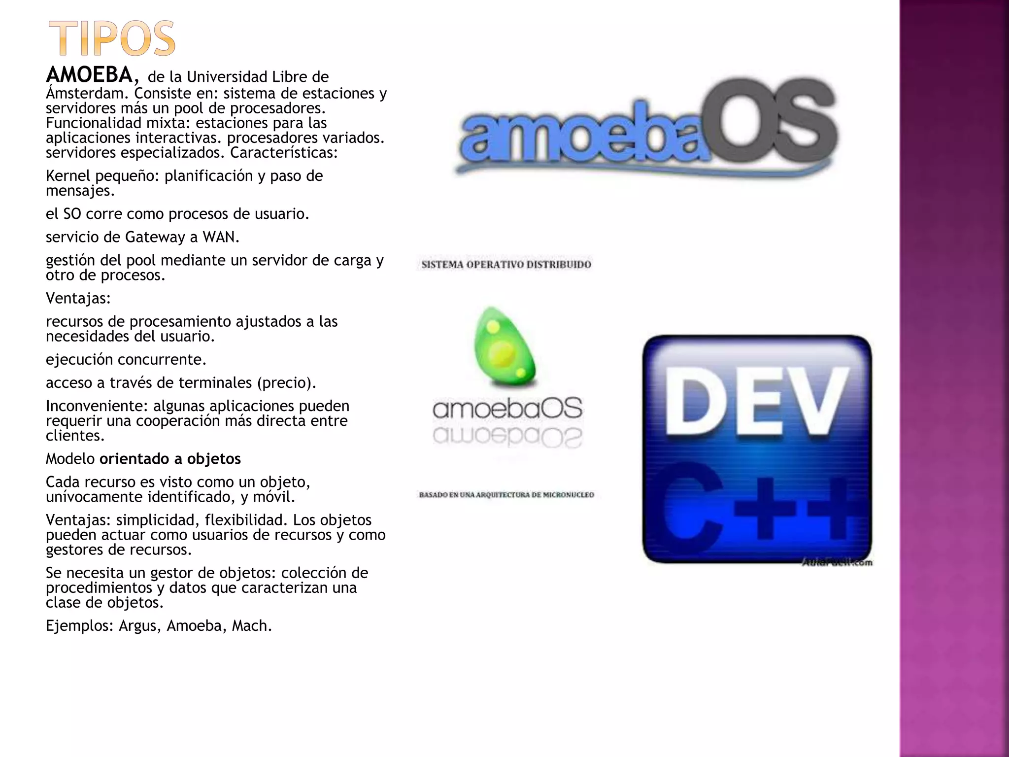 AMOEBA, de la Universidad Libre de
Ámsterdam. Consiste en: sistema de estaciones y
servidores más un pool de procesadores.
Funcionalidad mixta: estaciones para las
aplicaciones interactivas. procesadores variados.
servidores especializados. Características:
Kernel pequeño: planificación y paso de
mensajes.
el SO corre como procesos de usuario.
servicio de Gateway a WAN.
gestión del pool mediante un servidor de carga y
otro de procesos.
Ventajas:
recursos de procesamiento ajustados a las
necesidades del usuario.
ejecución concurrente.
acceso a través de terminales (precio).
Inconveniente: algunas aplicaciones pueden
requerir una cooperación más directa entre
clientes.
Modelo orientado a objetos
Cada recurso es visto como un objeto,
unívocamente identificado, y móvil.
Ventajas: simplicidad, flexibilidad. Los objetos
pueden actuar como usuarios de recursos y como
gestores de recursos.
Se necesita un gestor de objetos: colección de
procedimientos y datos que caracterizan una
clase de objetos.
Ejemplos: Argus, Amoeba, Mach.
 
