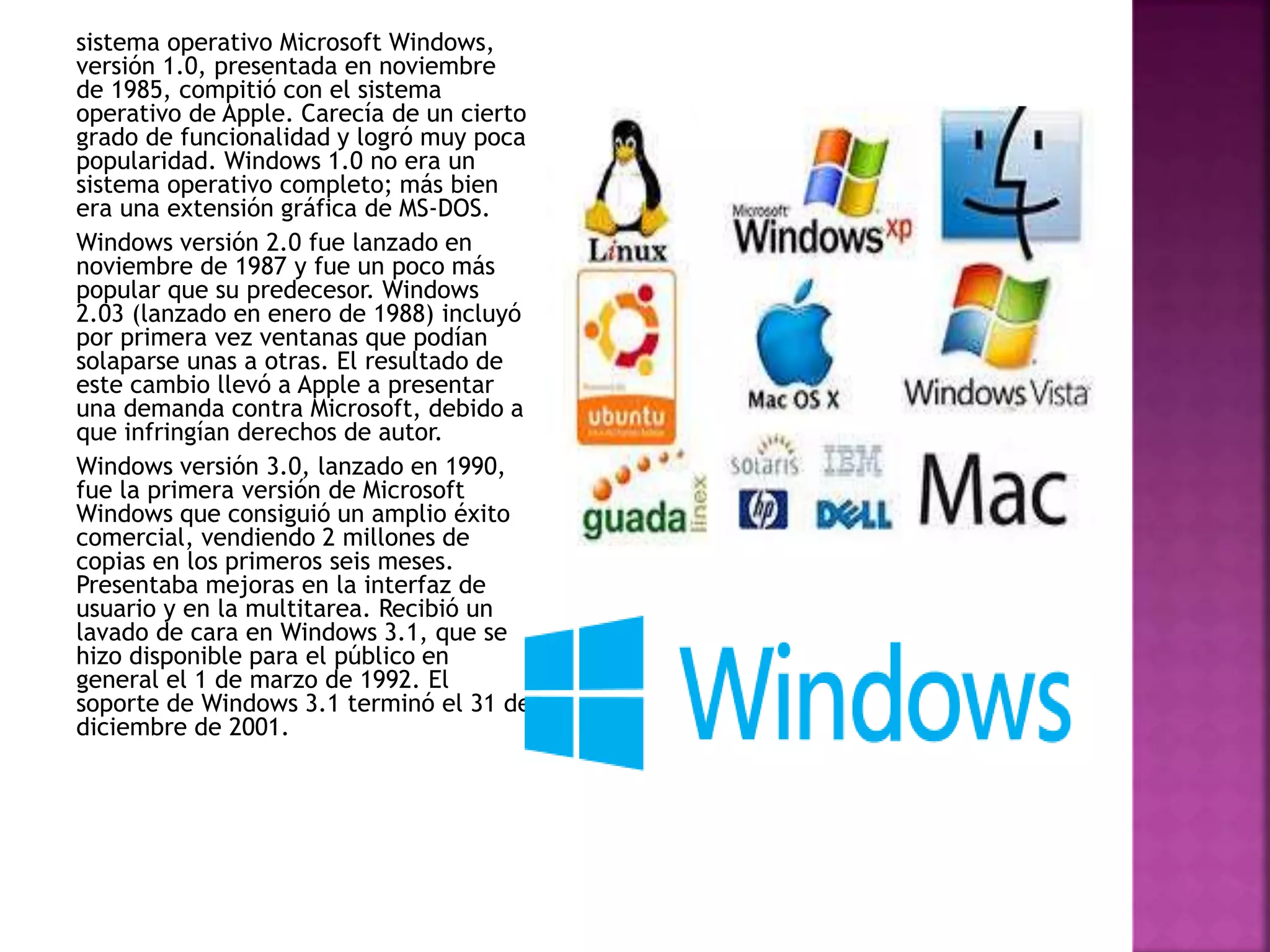 sistema operativo Microsoft Windows,
versión 1.0, presentada en noviembre
de 1985, compitió con el sistema
operativo de Apple. Carecía de un cierto
grado de funcionalidad y logró muy poca
popularidad. Windows 1.0 no era un
sistema operativo completo; más bien
era una extensión gráfica de MS-DOS.
Windows versión 2.0 fue lanzado en
noviembre de 1987 y fue un poco más
popular que su predecesor. Windows
2.03 (lanzado en enero de 1988) incluyó
por primera vez ventanas que podían
solaparse unas a otras. El resultado de
este cambio llevó a Apple a presentar
una demanda contra Microsoft, debido a
que infringían derechos de autor.
Windows versión 3.0, lanzado en 1990,
fue la primera versión de Microsoft
Windows que consiguió un amplio éxito
comercial, vendiendo 2 millones de
copias en los primeros seis meses.
Presentaba mejoras en la interfaz de
usuario y en la multitarea. Recibió un
lavado de cara en Windows 3.1, que se
hizo disponible para el público en
general el 1 de marzo de 1992. El
soporte de Windows 3.1 terminó el 31 de
diciembre de 2001.
 