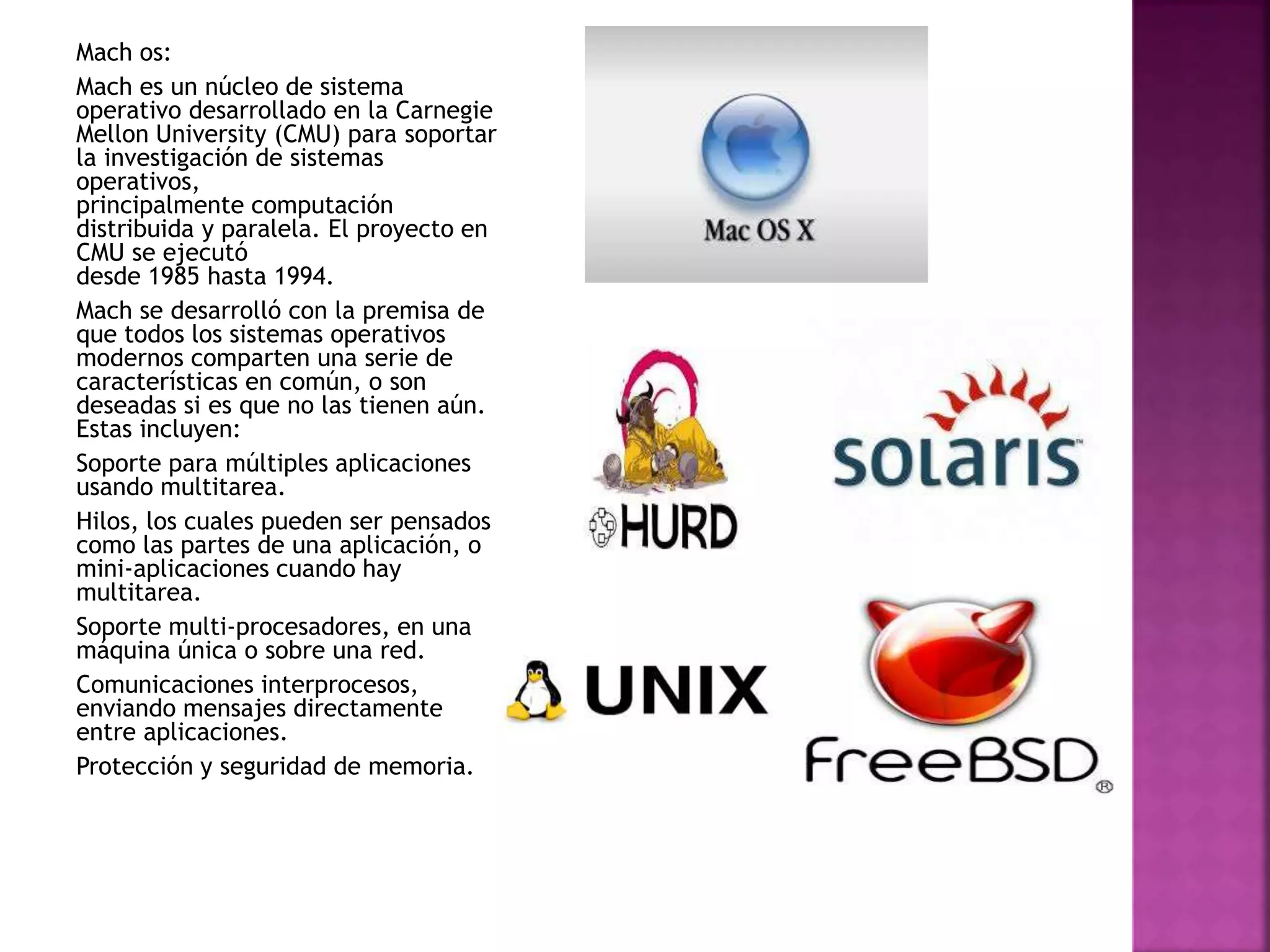 Mach os:
Mach es un núcleo de sistema
operativo desarrollado en la Carnegie
Mellon University (CMU) para soportar
la investigación de sistemas
operativos,
principalmente computación
distribuida y paralela. El proyecto en
CMU se ejecutó
desde 1985 hasta 1994.
Mach se desarrolló con la premisa de
que todos los sistemas operativos
modernos comparten una serie de
características en común, o son
deseadas si es que no las tienen aún.
Estas incluyen:
Soporte para múltiples aplicaciones
usando multitarea.
Hilos, los cuales pueden ser pensados
como las partes de una aplicación, o
mini-aplicaciones cuando hay
multitarea.
Soporte multi-procesadores, en una
máquina única o sobre una red.
Comunicaciones interprocesos,
enviando mensajes directamente
entre aplicaciones.
Protección y seguridad de memoria.
 