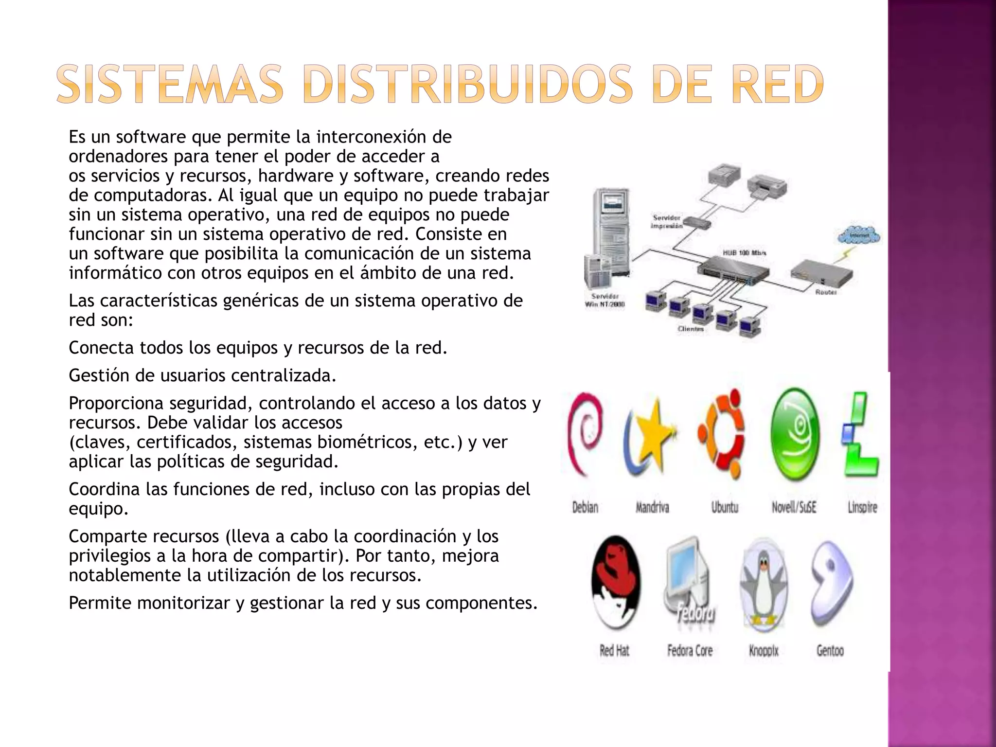 Es un software que permite la interconexión de
ordenadores para tener el poder de acceder a
os servicios y recursos, hardware y software, creando redes
de computadoras. Al igual que un equipo no puede trabajar
sin un sistema operativo, una red de equipos no puede
funcionar sin un sistema operativo de red. Consiste en
un software que posibilita la comunicación de un sistema
informático con otros equipos en el ámbito de una red.
Las características genéricas de un sistema operativo de
red son:
Conecta todos los equipos y recursos de la red.
Gestión de usuarios centralizada.
Proporciona seguridad, controlando el acceso a los datos y
recursos. Debe validar los accesos
(claves, certificados, sistemas biométricos, etc.) y ver
aplicar las políticas de seguridad.
Coordina las funciones de red, incluso con las propias del
equipo.
Comparte recursos (lleva a cabo la coordinación y los
privilegios a la hora de compartir). Por tanto, mejora
notablemente la utilización de los recursos.
Permite monitorizar y gestionar la red y sus componentes.
 