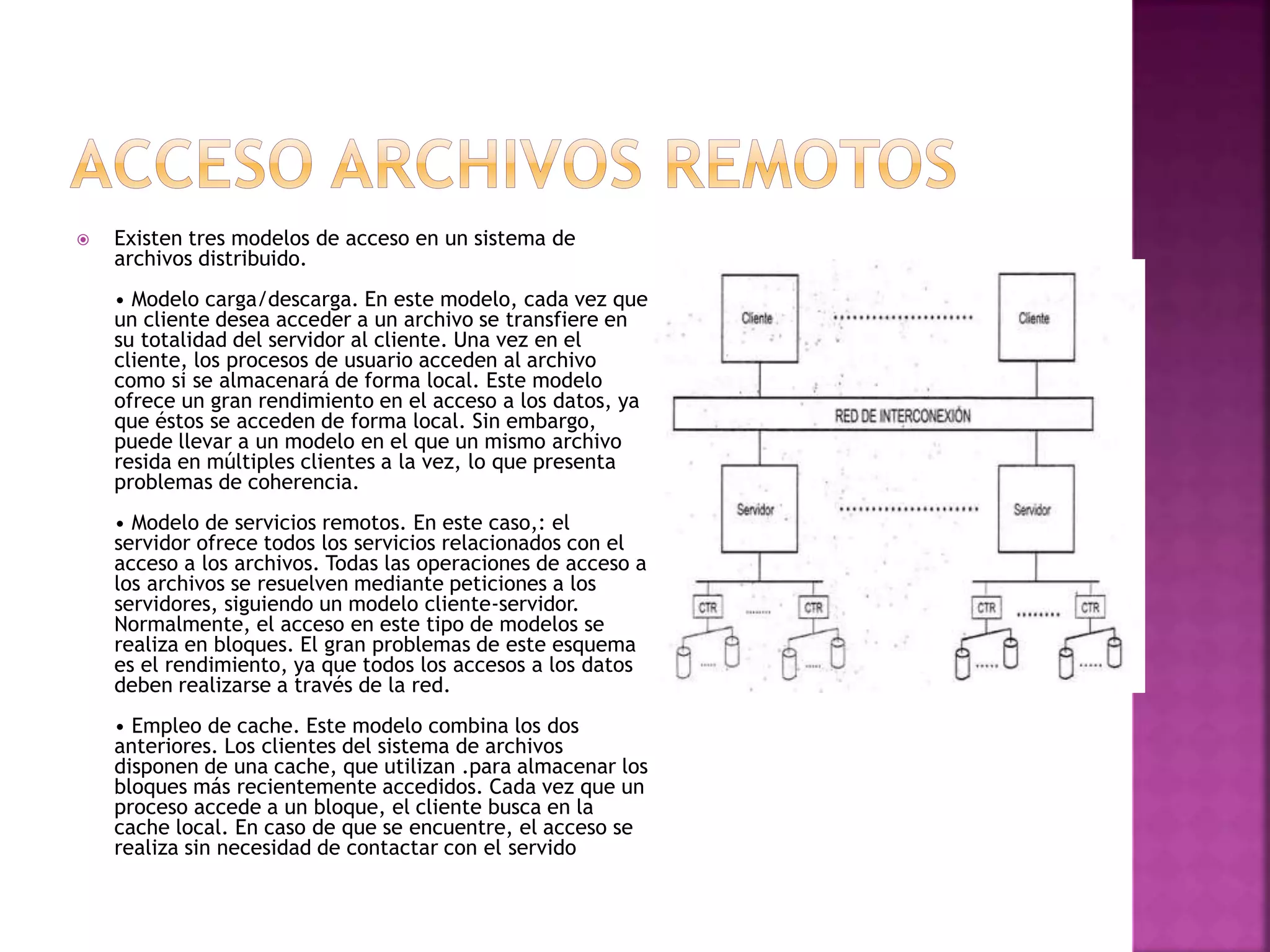  Existen tres modelos de acceso en un sistema de
archivos distribuido.
• Modelo carga/descarga. En este modelo, cada vez que
un cliente desea acceder a un archivo se transfiere en
su totalidad del servidor al cliente. Una vez en el
cliente, los procesos de usuario acceden al archivo
como si se almacenará de forma local. Este modelo
ofrece un gran rendimiento en el acceso a los datos, ya
que éstos se acceden de forma local. Sin embargo,
puede llevar a un modelo en el que un mismo archivo
resida en múltiples clientes a la vez, lo que presenta
problemas de coherencia.
• Modelo de servicios remotos. En este caso,: el
servidor ofrece todos los servicios relacionados con el
acceso a los archivos. Todas las operaciones de acceso a
los archivos se resuelven mediante peticiones a los
servidores, siguiendo un modelo cliente-servidor.
Normalmente, el acceso en este tipo de modelos se
realiza en bloques. El gran problemas de este esquema
es el rendimiento, ya que todos los accesos a los datos
deben realizarse a través de la red.
• Empleo de cache. Este modelo combina los dos
anteriores. Los clientes del sistema de archivos
disponen de una cache, que utilizan .para almacenar los
bloques más recientemente accedidos. Cada vez que un
proceso accede a un bloque, el cliente busca en la
cache local. En caso de que se encuentre, el acceso se
realiza sin necesidad de contactar con el servido
 