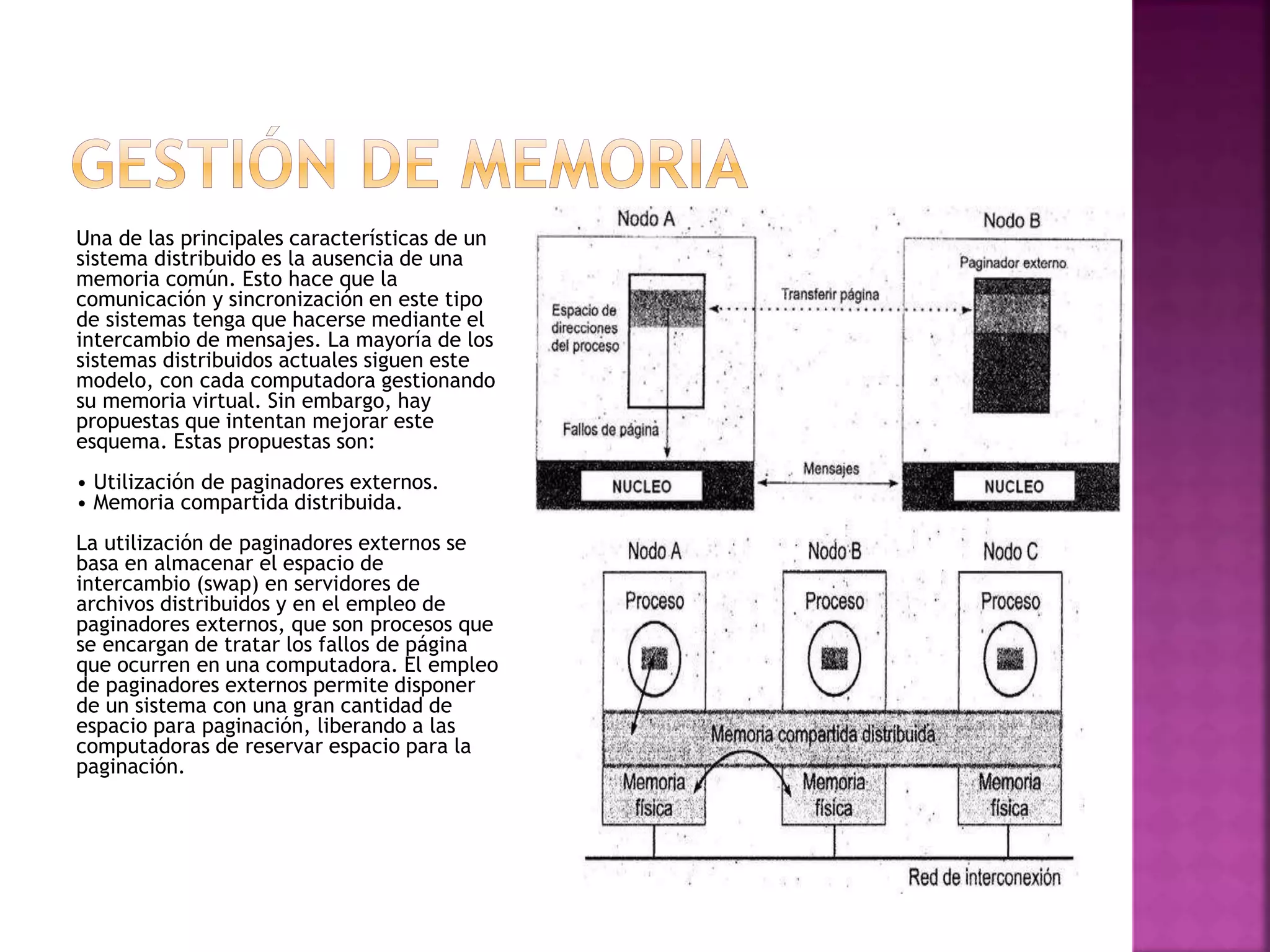 Una de las principales características de un
sistema distribuido es la ausencia de una
memoria común. Esto hace que la
comunicación y sincronización en este tipo
de sistemas tenga que hacerse mediante el
intercambio de mensajes. La mayoría de los
sistemas distribuidos actuales siguen este
modelo, con cada computadora gestionando
su memoria virtual. Sin embargo, hay
propuestas que intentan mejorar este
esquema. Estas propuestas son:
• Utilización de paginadores externos.
• Memoria compartida distribuida.
La utilización de paginadores externos se
basa en almacenar el espacio de
intercambio (swap) en servidores de
archivos distribuidos y en el empleo de
paginadores externos, que son procesos que
se encargan de tratar los fallos de página
que ocurren en una computadora. El empleo
de paginadores externos permite disponer
de un sistema con una gran cantidad de
espacio para paginación, liberando a las
computadoras de reservar espacio para la
paginación.
 