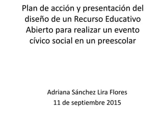 Plan de acción y presentación del
diseño de un Recurso Educativo
Abierto para realizar un evento
cívico social en un preescolar
Adriana Sánchez Lira Flores
11 de septiembre 2015
 
