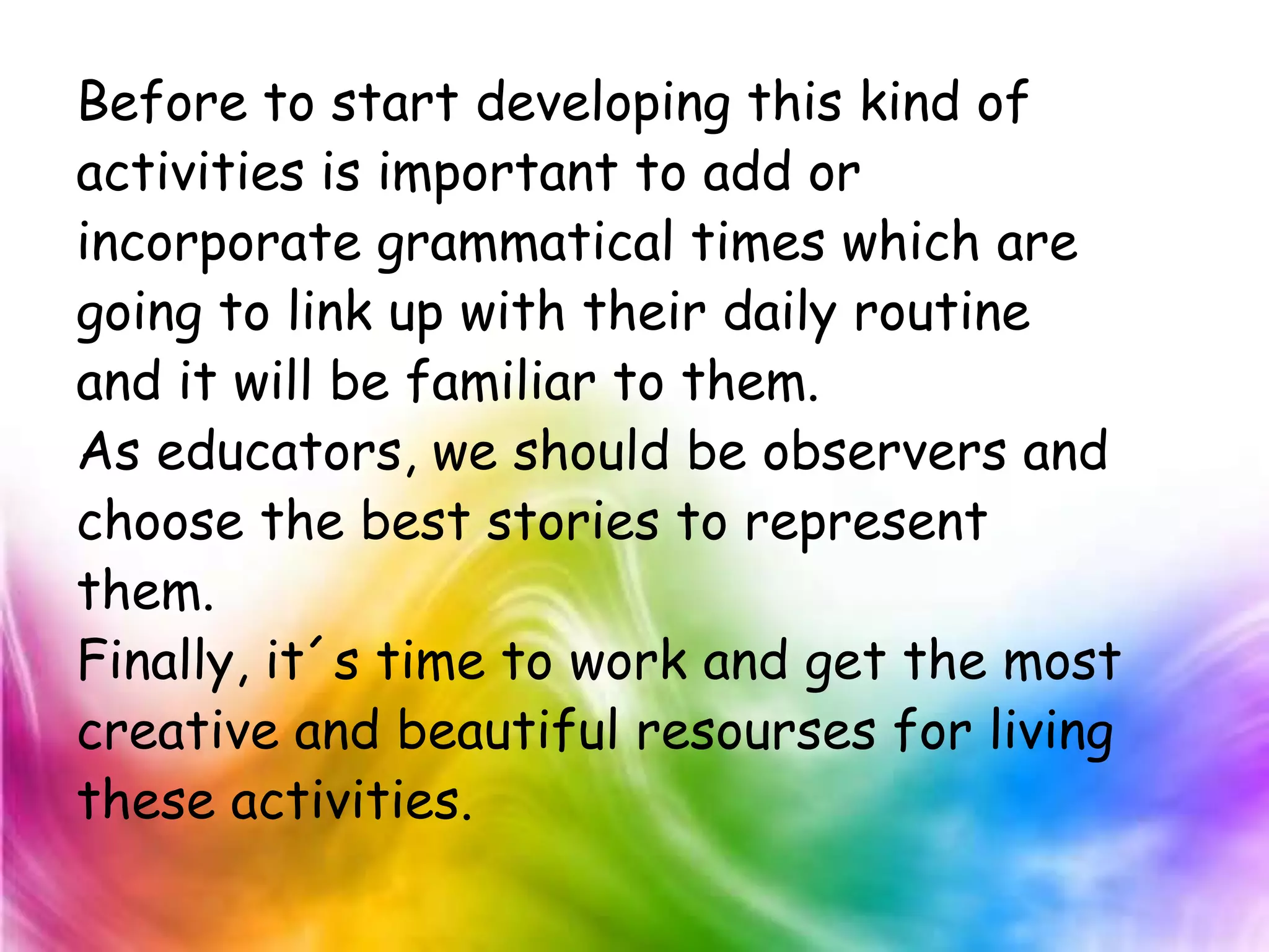 Before to start developing this kind of
activities is important to add or
incorporate grammatical times which are
going to link up with their daily routine
and it will be familiar to them.
As educators, we should be observers and
choose the best stories to represent
them.
Finally, it´s time to work and get the most
creative and beautiful resourses for living
these activities.
 
