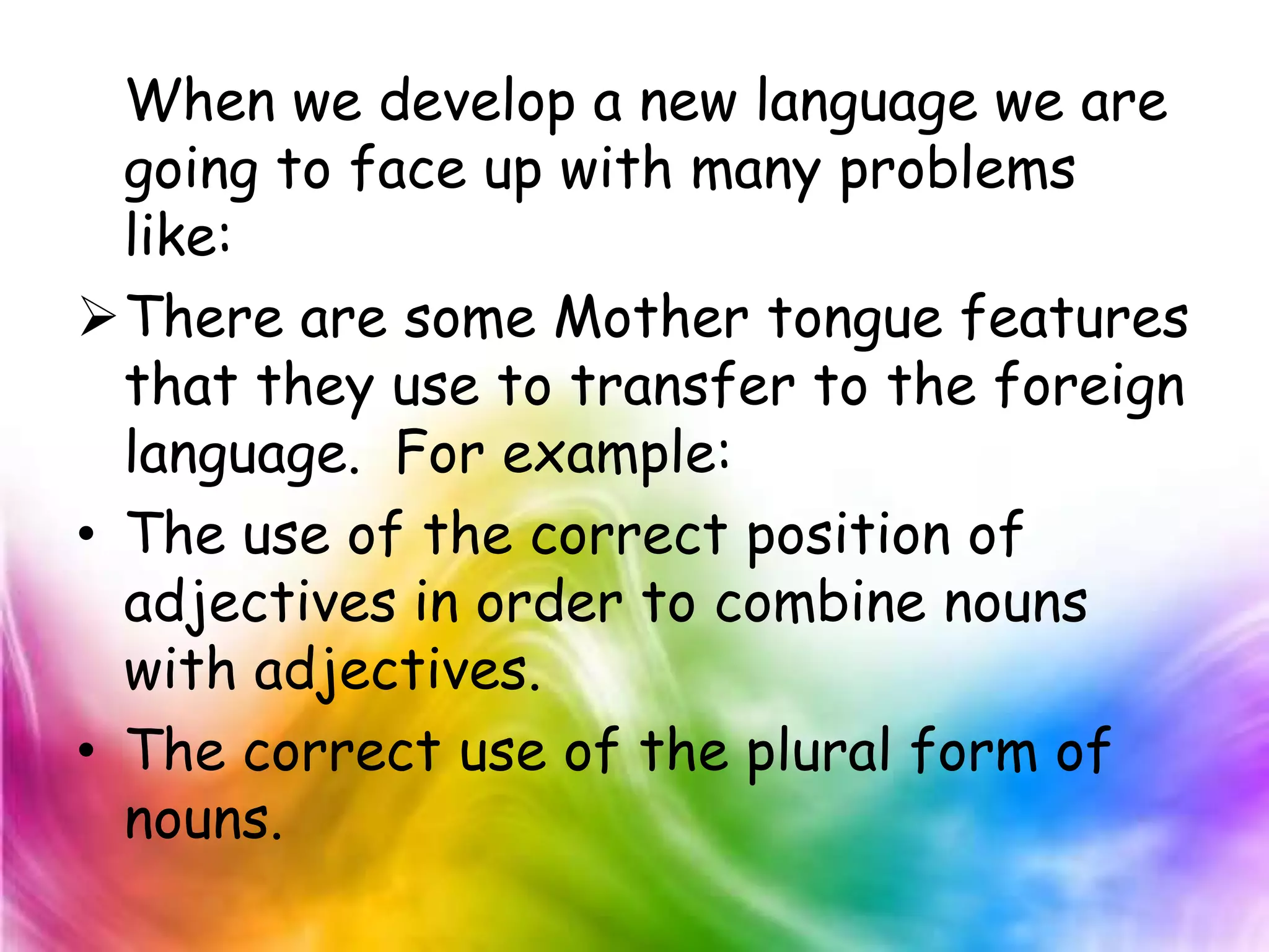 When we develop a new language we are
  going to face up with many problems
  like:
There are some Mother tongue features
  that they use to transfer to the foreign
  language. For example:
• The use of the correct position of
  adjectives in order to combine nouns
  with adjectives.
• The correct use of the plural form of
  nouns.
 