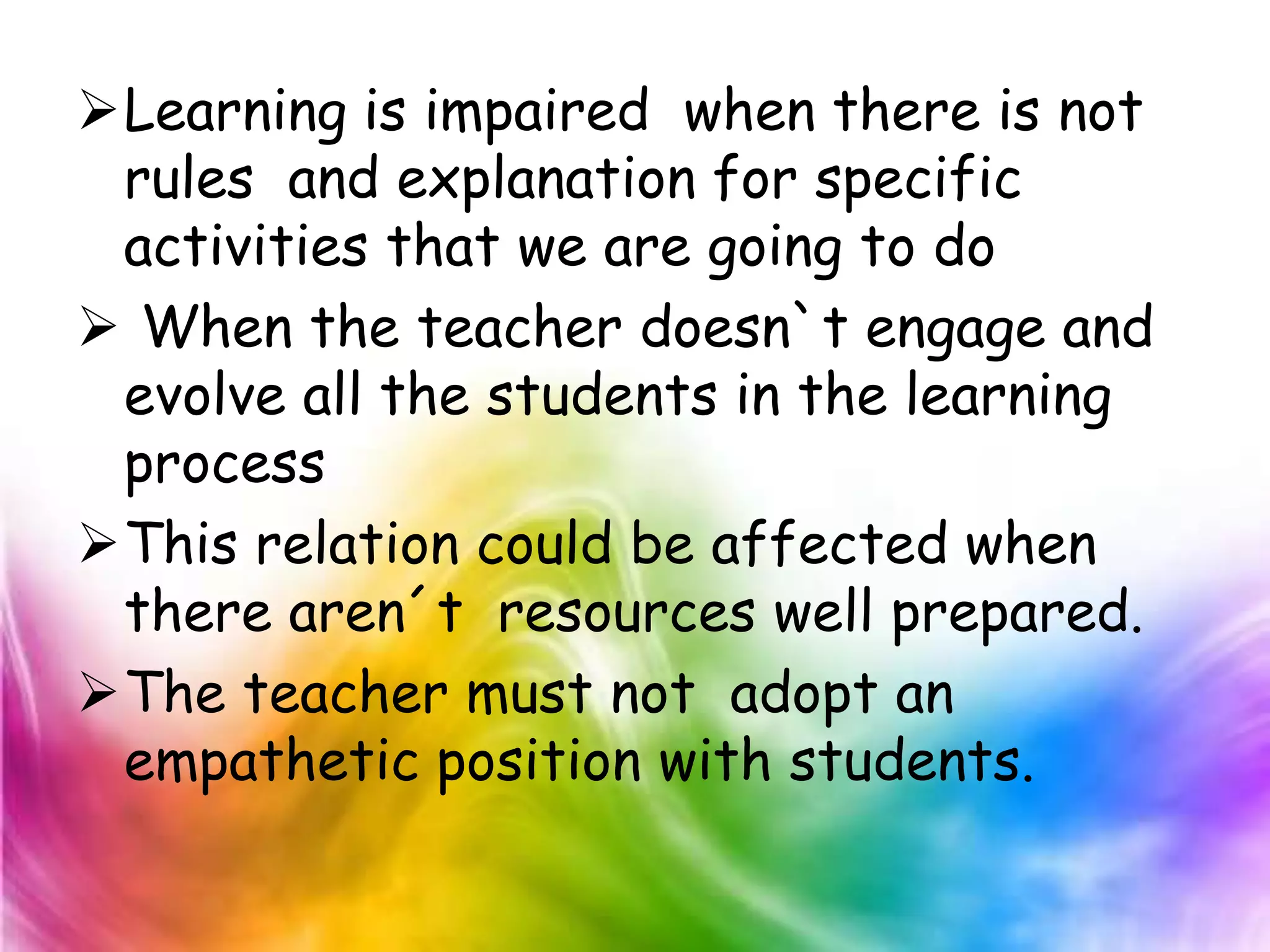 Learning is impaired when there is not
 rules and explanation for specific
 activities that we are going to do
 When the teacher doesn`t engage and
 evolve all the students in the learning
 process
This relation could be affected when
 there aren´t resources well prepared.
The teacher must not adopt an
 empathetic position with students.
 