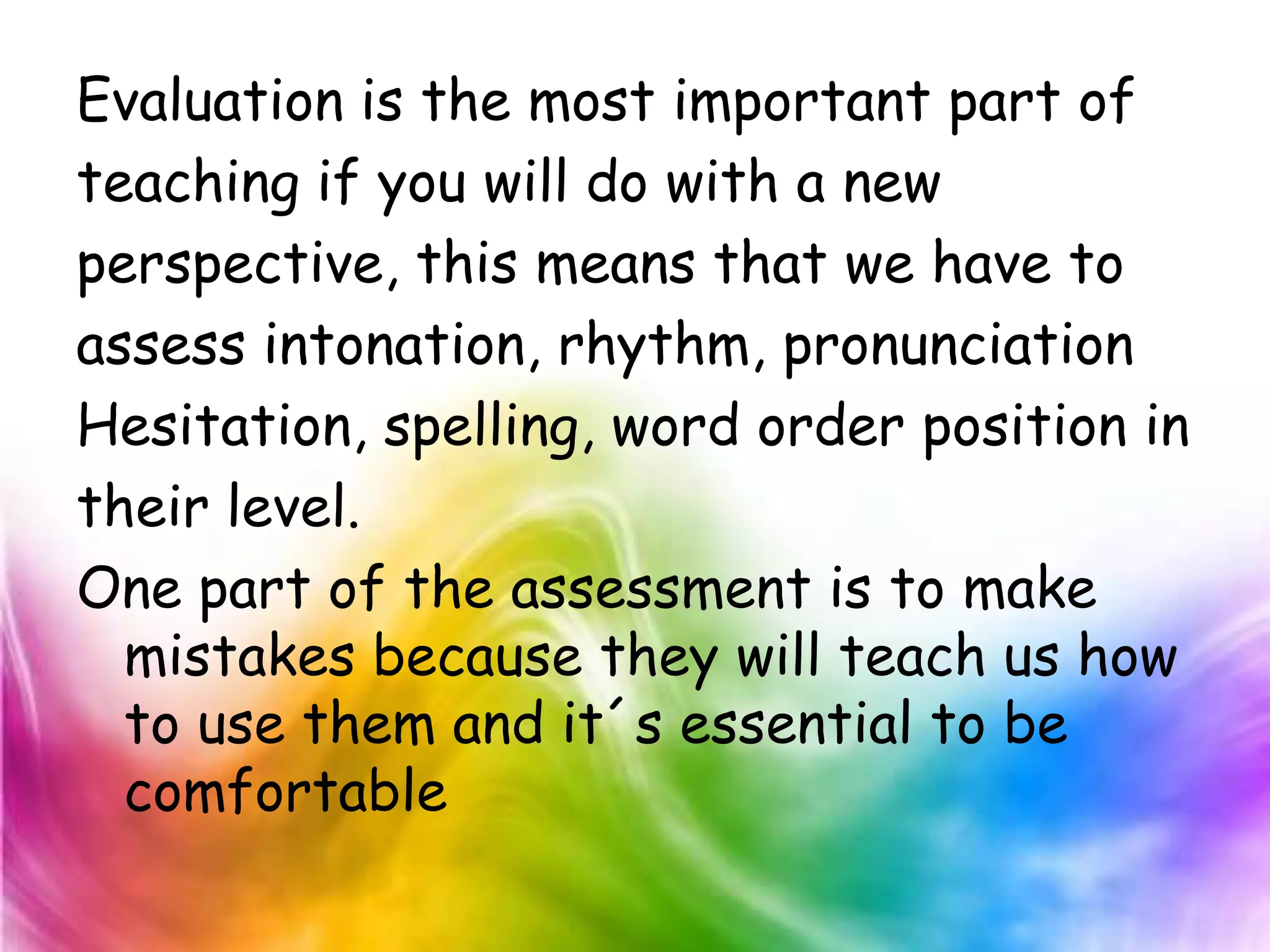Evaluation is the most important part of
teaching if you will do with a new
perspective, this means that we have to
assess intonation, rhythm, pronunciation
Hesitation, spelling, word order position in
their level.
One part of the assessment is to make
  mistakes because they will teach us how
  to use them and it´s essential to be
  comfortable
 