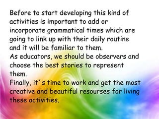 Before to start developing this kind of
activities is important to add or
incorporate grammatical times which are
going to link up with their daily routine
and it will be familiar to them.
As educators, we should be observers and
choose the best stories to represent
them.
Finally, it´s time to work and get the most
creative and beautiful resourses for living
these activities.
 
