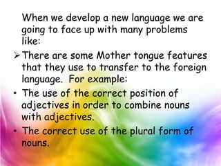 When we develop a new language we are
  going to face up with many problems
  like:
There are some Mother tongue features
  that they use to transfer to the foreign
  language. For example:
• The use of the correct position of
  adjectives in order to combine nouns
  with adjectives.
• The correct use of the plural form of
  nouns.
 