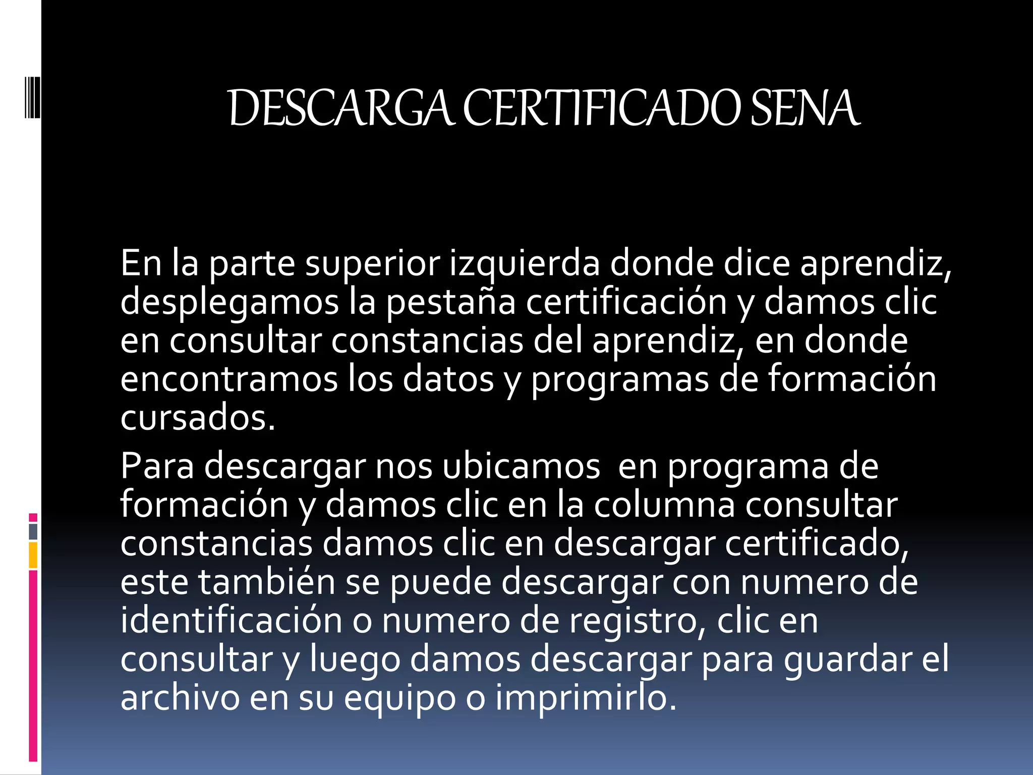 DESCARGACERTIFICADOSENA
En la parte superior izquierda donde dice aprendiz,
desplegamos la pestaña certificación y damos clic
en consultar constancias del aprendiz, en donde
encontramos los datos y programas de formación
cursados.
Para descargar nos ubicamos en programa de
formación y damos clic en la columna consultar
constancias damos clic en descargar certificado,
este también se puede descargar con numero de
identificación o numero de registro, clic en
consultar y luego damos descargar para guardar el
archivo en su equipo o imprimirlo.
 