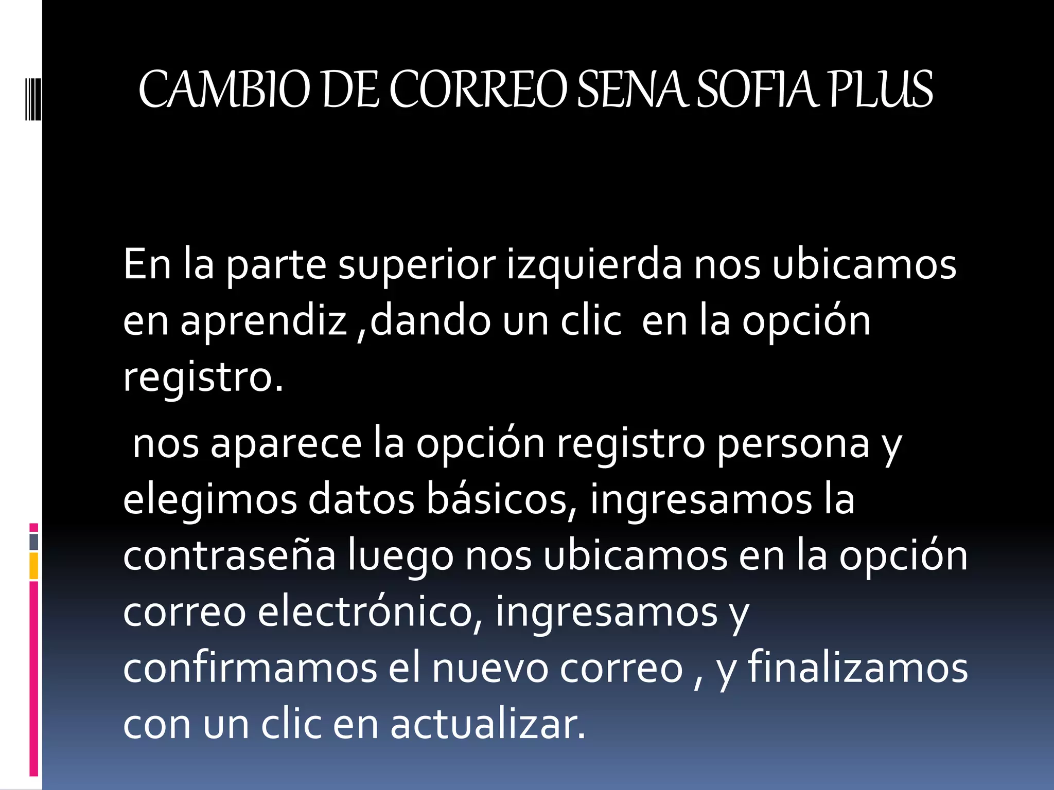CAMBIODECORREOSENASOFIAPLUS
En la parte superior izquierda nos ubicamos
en aprendiz ,dando un clic en la opción
registro.
nos aparece la opción registro persona y
elegimos datos básicos, ingresamos la
contraseña luego nos ubicamos en la opción
correo electrónico, ingresamos y
confirmamos el nuevo correo , y finalizamos
con un clic en actualizar.
 