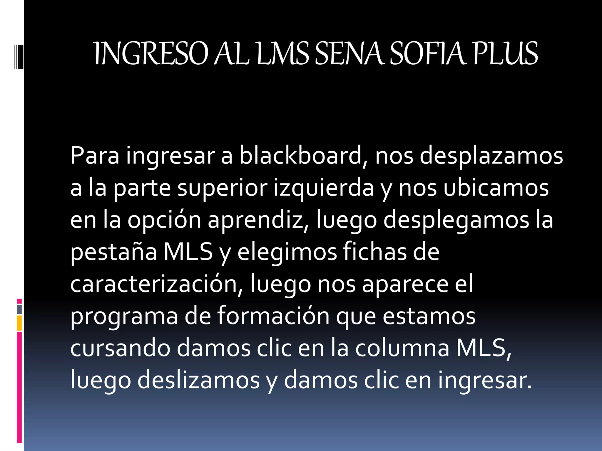 INGRESOALLMSSENASOFIAPLUS
Para ingresar a blackboard, nos desplazamos
a la parte superior izquierda y nos ubicamos
en la opción aprendiz, luego desplegamos la
pestaña MLS y elegimos fichas de
caracterización, luego nos aparece el
programa de formación que estamos
cursando damos clic en la columna MLS,
luego deslizamos y damos clic en ingresar.
 
