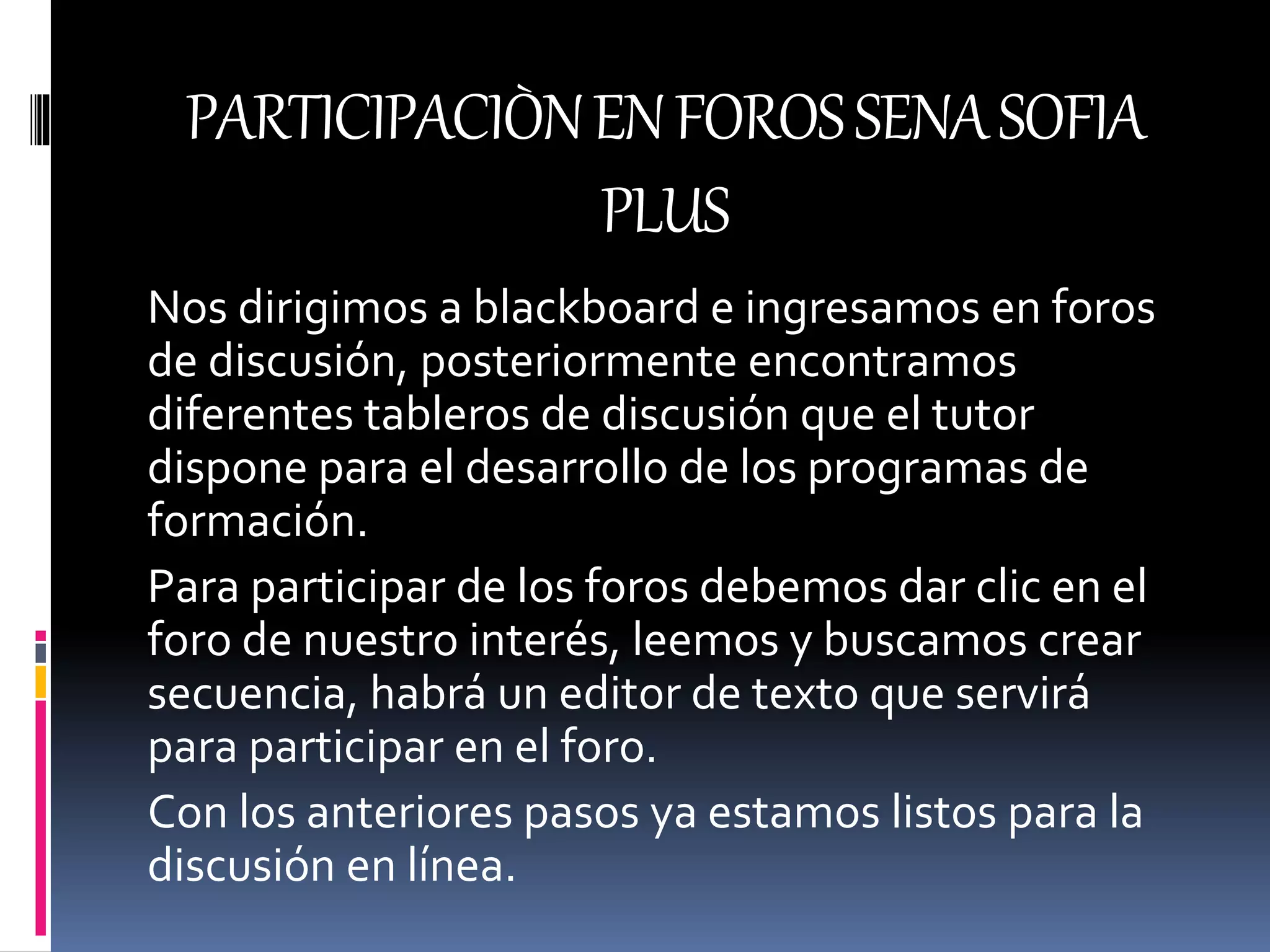 PARTICIPACIÒNENFOROSSENASOFIA
PLUS
Nos dirigimos a blackboard e ingresamos en foros
de discusión, posteriormente encontramos
diferentes tableros de discusión que el tutor
dispone para el desarrollo de los programas de
formación.
Para participar de los foros debemos dar clic en el
foro de nuestro interés, leemos y buscamos crear
secuencia, habrá un editor de texto que servirá
para participar en el foro.
Con los anteriores pasos ya estamos listos para la
discusión en línea.
 