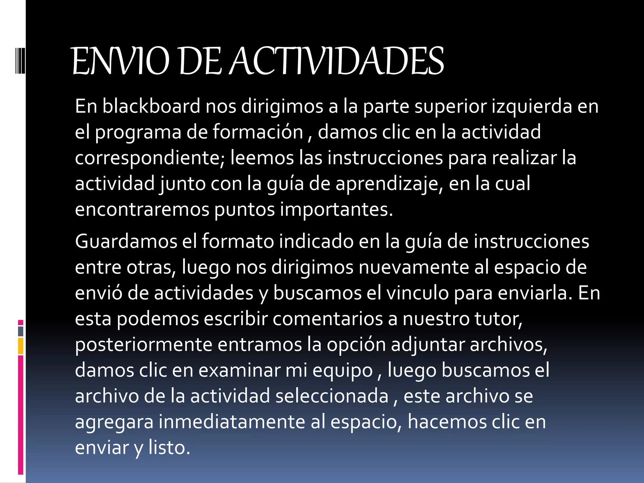 ENVIODEACTIVIDADES
En blackboard nos dirigimos a la parte superior izquierda en
el programa de formación , damos clic en la actividad
correspondiente; leemos las instrucciones para realizar la
actividad junto con la guía de aprendizaje, en la cual
encontraremos puntos importantes.
Guardamos el formato indicado en la guía de instrucciones
entre otras, luego nos dirigimos nuevamente al espacio de
envió de actividades y buscamos el vinculo para enviarla. En
esta podemos escribir comentarios a nuestro tutor,
posteriormente entramos la opción adjuntar archivos,
damos clic en examinar mi equipo , luego buscamos el
archivo de la actividad seleccionada , este archivo se
agregara inmediatamente al espacio, hacemos clic en
enviar y listo.
 