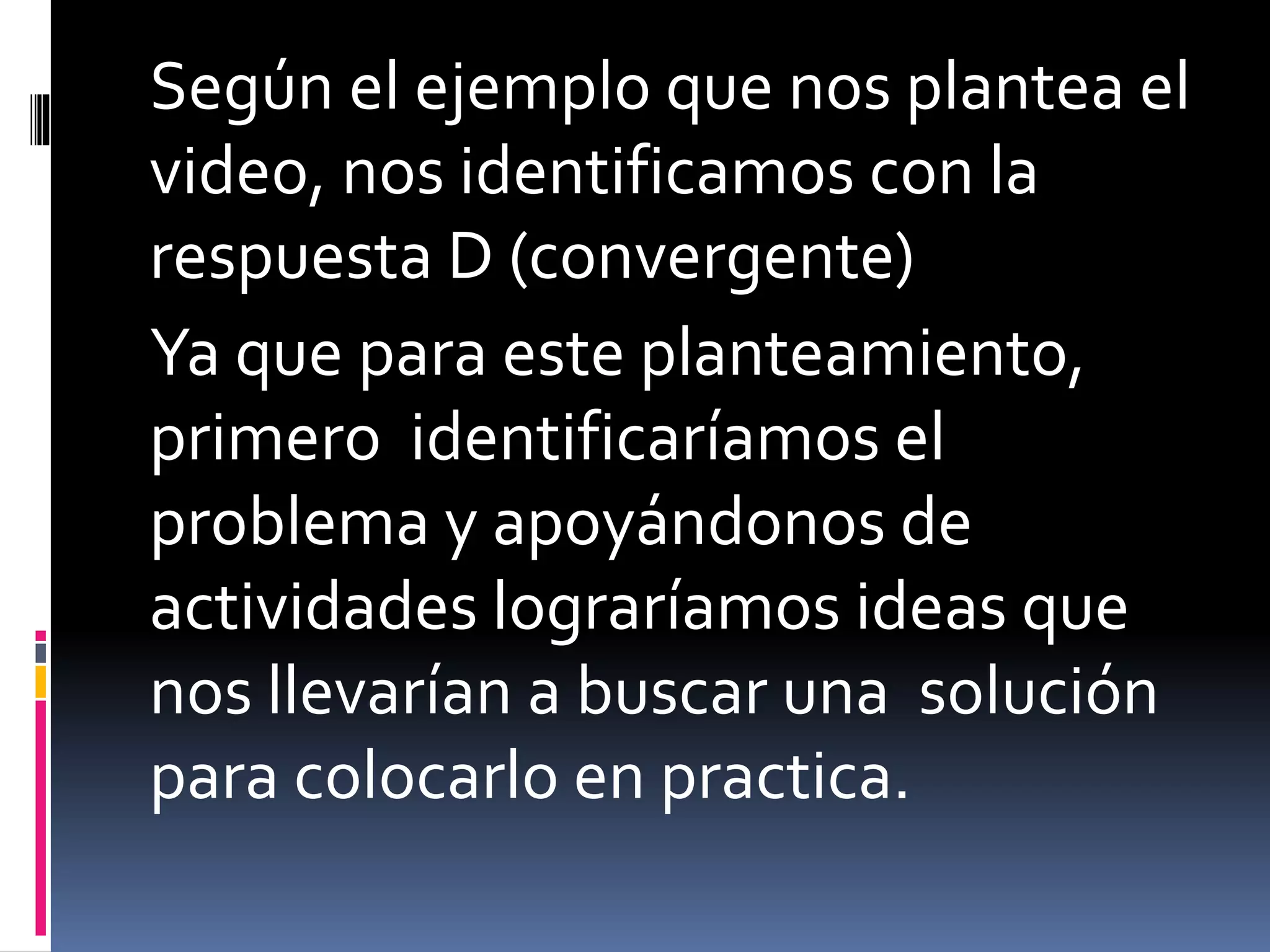 Según el ejemplo que nos plantea el
video, nos identificamos con la
respuesta D (convergente)
Ya que para este planteamiento,
primero identificaríamos el
problema y apoyándonos de
actividades lograríamos ideas que
nos llevarían a buscar una solución
para colocarlo en practica.
 