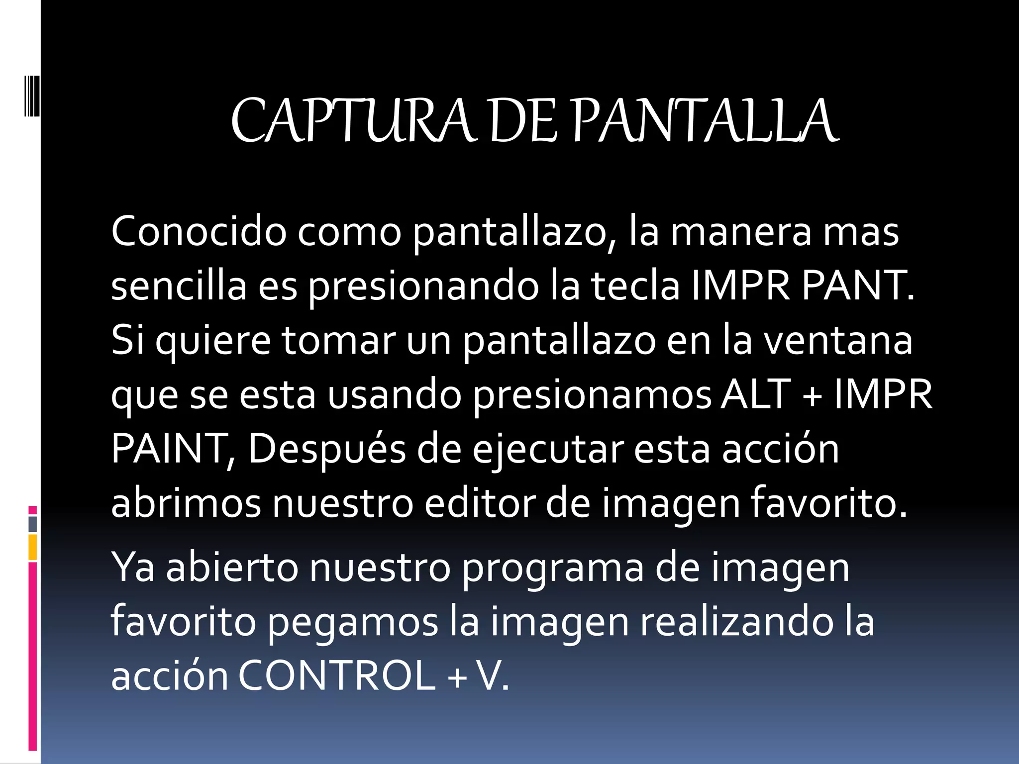 CAPTURADEPANTALLA
Conocido como pantallazo, la manera mas
sencilla es presionando la tecla IMPR PANT.
Si quiere tomar un pantallazo en la ventana
que se esta usando presionamos ALT + IMPR
PAINT, Después de ejecutar esta acción
abrimos nuestro editor de imagen favorito.
Ya abierto nuestro programa de imagen
favorito pegamos la imagen realizando la
acción CONTROL +V.
 