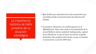 Laimportancia
histórica deDelhi
proviene desu
situación
estratégica
 Que facilitó que controlara las rutas comerciales que
circulaban desde el noroeste hasta las llanuras del
Ganges.
 La primera referencia a la ciudad aparece en el
Mahábharata. Este texto sitúa en la localización de la
actual Delhi la mítica ciudad de Indraprastha, capital
de los Pándavas, lo que la haría una de las ciudades
habitadas más antiguas del mundo, ya que su historia
se remontaría a más de 3000 años
 