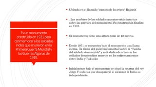 Esunmonumento
construidoen1921para
conmemoraralossoldados
indiosquemurieronenla
PrimeraGuerraMundialy
lasGuerrasAfganasde
1919.
 Ubicada en el llamado "camino de los reyes" Rajpath
 . Los nombres de los soldados muertos están inscritos
sobre las paredes del monumento. Su construcción finalizó
en 1931.
 El monumento tiene una altura total de 42 metros.
 Desde 1971 se encuentra bajo el monumento una llama
eterna, (la llama del guerrero inmortal) sobre la "Tumba
del soldado desconocido" y está dedicada a honrar los
soldados desconocidos muertos en los enfrentamientos
entre India y Pakistán
 Inicialmente bajo el monumento se situó la estatua del rey
Jorge V; estatua que desapareció al alcanzar la India su
independencia.
 
