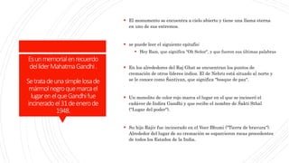 Esunmemorialenrecuerdo
dellíderMahatmaGandhi.
Setratadeunasimplelosade
mármolnegroquemarcael
lugarenelqueGandhifue
incineradoel31deenerode
1948.
 El monumento se encuentra a cielo abierto y tiene una llama eterna
en uno de sus extremos.
 se puede leer el siguiente epitafio:
 Hey Ram, que significa "Oh Señor", y que fueron sus últimas palabras
 En los alrededores del Raj Ghat se encuentran los puntos de
cremación de otros líderes indios. El de Nehru está situado al norte y
se le conoce como Śantivan, que significa "bosque de paz".
 Un monolito de color rojo marca el lugar en el que se incineró el
cadáver de Indira Gandhi y que recibe el nombre de Śakti Sthal
("Lugar del poder").
 Su hijo Rajiv fue incinerado en el Veer Bhumi ("Tierra de bravura").
Alrededor del lugar de su cremación se esparcieron rocas procedentes
de todos los Estados de la India.
 