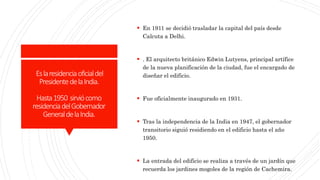 Eslaresidenciaoficialdel
PresidentedelaIndia.
Hasta1950 sirviócomo
residenciadelGobernador
GeneraldelaIndia.
 En 1911 se decidió trasladar la capital del país desde
Calcuta a Delhi.
 . El arquitecto británico Edwin Lutyens, principal artífice
de la nueva planificación de la ciudad, fue el encargado de
diseñar el edificio.
 Fue oficialmente inaugurado en 1931.
 Tras la independencia de la India en 1947, el gobernador
transitorio siguió residiendo en el edificio hasta el año
1950.
 La entrada del edificio se realiza a través de un jardín que
recuerda los jardines mogoles de la región de Cachemira.
 