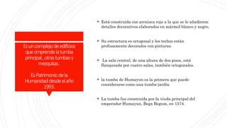 Esuncomplejodeedificios
queomprendelatumba
principal,otrastumbasy
mezquitas.
EsPatrimoniodela
Humanidaddesdeelaño
1993.
 Está construida con arenisca roja a la que se le añadieron
detalles decorativos elaborados en mármol blanco y negro.
 Su estructura es octogonal y los techos están
profusamente decorados con pinturas.
 La sala central, de una altura de dos pisos, está
flanqueada por cuatro salas, también octogonales.
 la tumba de Humayun es la primera que puede
considerarse como una tumba-jardín.
 La tumba fue construida por la viuda principal del
emperador Humayun, Bega Begum, en 1574.
 