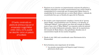 Elfuerte,construidoen
piedradeareniscarojaporel
emperadormogolAkbar
entre1565y1573,puede
serdescrito comounpalacio
amurallado
 Encierra en su interior un impresionante conjunto de palacios y
edificios señoriales con estilos arquitectónicos que varían desde la
complejidad de lo construido por el emprerador Akbar hasta la
simplicidad de lo construido por su nieto Shah Jahan y rodeado de
un profundo foso que se llenaba de agua del río Yamuna.
 Se accede a este impresionante complejo a través de la "puerta
Amar Singh", encontrándonos una vez dentro, a la derecha, el
"Jahangiri Mahal", único palacio que data del reinado de Akbar,
junto al que está el "Khas Mahal", un exquisito salón de mármol
blanco con techos bellamente pintados, típico de la arquitectura
del reinado de Shah Jahan y dos pabellones dorados con el
característico tejado de las casitas bengalíes.
 Desde el año 1983 está considerado como Patrimonio de la
Humanidad
 Es la fortaleza más importante de la India.
 Los grandes emperadores del Imperio mogol vivieron y
gobernaron desde aquí.
 