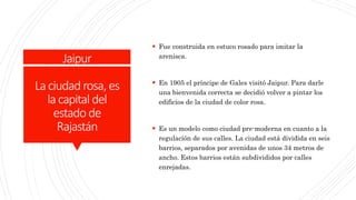 Jaipur
Laciudad rosa, es
lacapital del
estado de
Rajastán
 Fue construida en estuco rosado para imitar la
arenisca.
 En 1905 el príncipe de Gales visitó Jaipur. Para darle
una bienvenida correcta se decidió volver a pintar los
edificios de la ciudad de color rosa.
 Es un modelo como ciudad pre-moderna en cuanto a la
regulación de sus calles. La ciudad está dividida en seis
barrios, separados por avenidas de unos 34 metros de
ancho. Estos barrios están subdivididos por calles
enrejadas.
 