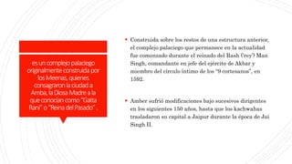 esuncomplejopalaciego
originalmenteconstruidapor
losMeenas,quienes
consagraronlaciudada
Amba,laDiosaMadreala
queconocíancomo“Gatta
Rani”o“ReinadelPasado”.
 Construida sobre los restos de una estructura anterior,
el complejo palaciego que permanece en la actualidad
fue comenzado durante el reinado del Rash (‘rey’) Man
Singh, comandante en jefe del ejército de Akbar y
miembro del círculo íntimo de los “9 cortesanos”, en
1592.
 Amber sufrió modificaciones bajo sucesivos dirigentes
en los siguientes 150 años, hasta que los kachwahas
trasladaron su capital a Jaipur durante la época de Jai
Singh II.
 