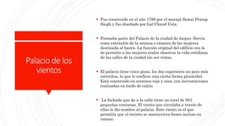 Palaciodelos
vientos
 Fue construido en el año 1799 por el marajá Sawai Pratap
Singh y fue diseñado por Lal Chand Usta.
 Formaba parte del Palacio de la ciudad de Jaipur. Servía
como extensión de la zenana o cámara de las mujeres
destinada al harén. La función original del edificio era la
de permitir a las mujeres reales observar la vida cotidiana
de las calles de la ciudad sin ser vistas.
 El palacio tiene cinco pisos, los dos superiores un poco más
estrechos, lo que le confiere una cierta forma piramidal.
Está construido en arenisca roja y rosa, con incrustaciones
realizadas en óxido de calcio.
 La fachada que da a la calle tiene un total de 953
pequeñas ventanas. El viento que circulaba a través de
ellas le dio nombre al palacio. Este viento es el que
permitía que el recinto se mantuviera fresco incluso en
verano.
 