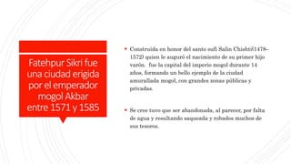 Fatehpur Sikri fue
unaciudad erigida
porelemperador
mogol Akbar
entre1571y1585
 Construida en honor del santo sufi Salin Chishti(1478–
1572) quien le auguró el nacimiento de su primer hijo
varón. fue la capital del imperio mogol durante 14
años, formando un bello ejemplo de la ciudad
amurallada mogol, con grandes zonas públicas y
privadas.
 Se cree tuvo que ser abandonada, al parecer, por falta
de agua y resultando saqueada y robados muchos de
sus tesoros.
 