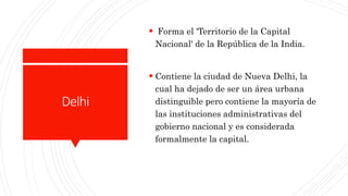 Delhi
 Forma el 'Territorio de la Capital
Nacional' de la República de la India.
 Contiene la ciudad de Nueva Delhi, la
cual ha dejado de ser un área urbana
distinguible pero contiene la mayoría de
las instituciones administrativas del
gobierno nacional y es considerada
formalmente la capital.
 
